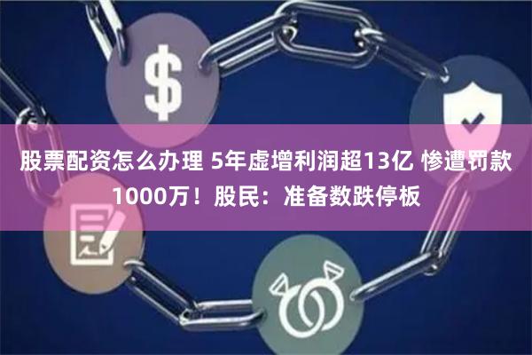 股票配资怎么办理 5年虚增利润超13亿 惨遭罚款1000万！股民：准备数跌停板