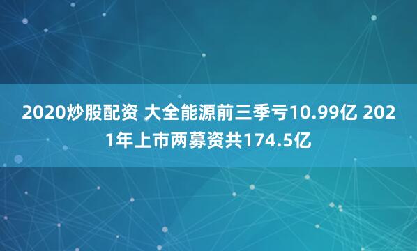 2020炒股配资 大全能源前三季亏10.99亿 2021年上市两募资共174.5亿