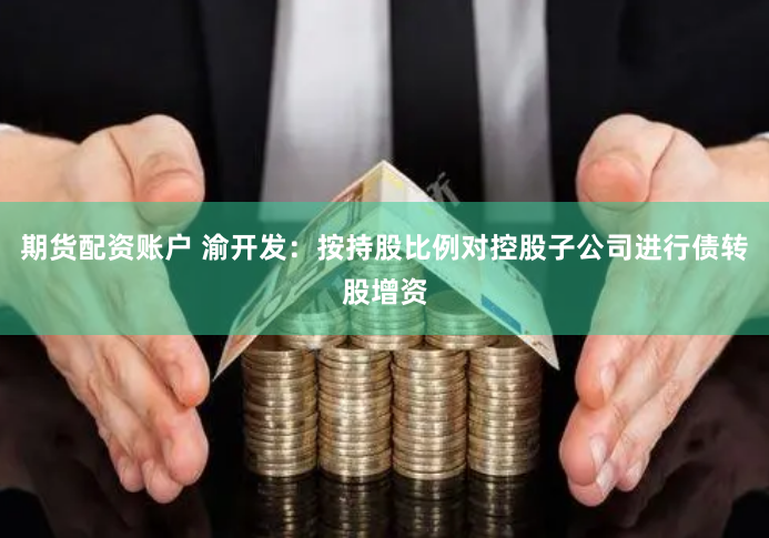 期货配资账户 渝开发：按持股比例对控股子公司进行债转股增资