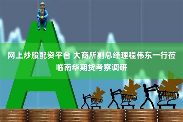 网上炒股配资平台 大商所副总经理程伟东一行莅临南华期货考察调研