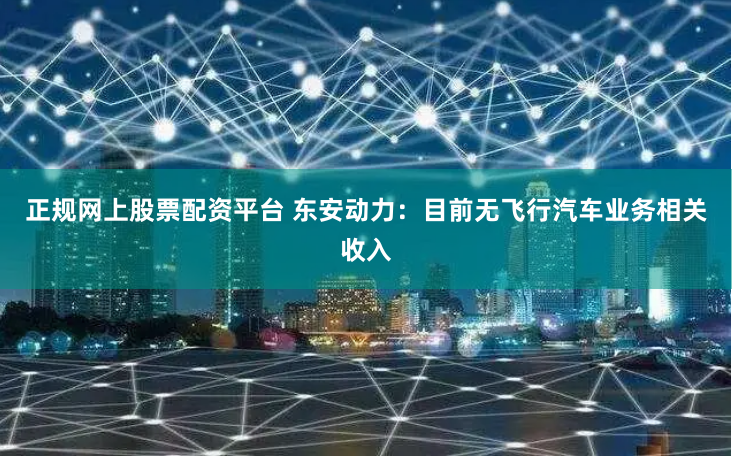 正规网上股票配资平台 东安动力：目前无飞行汽车业务相关收入