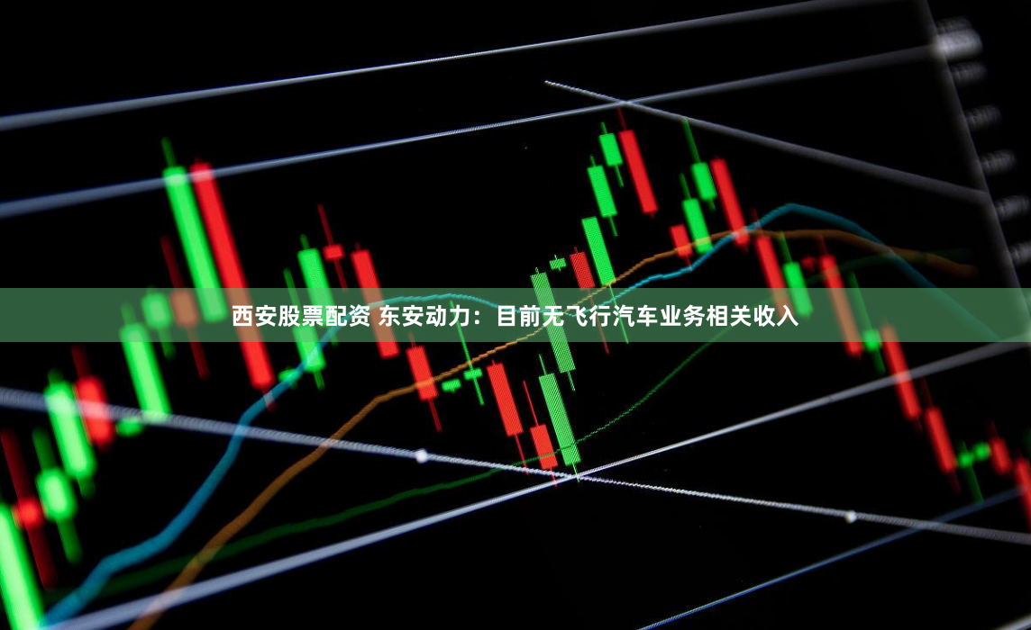 西安股票配资 东安动力：目前无飞行汽车业务相关收入
