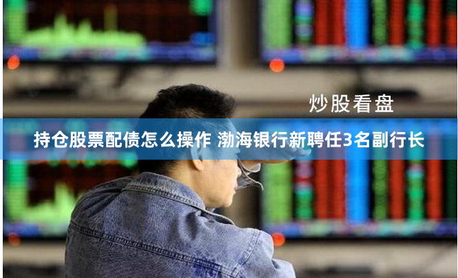 持仓股票配债怎么操作 渤海银行新聘任3名副行长