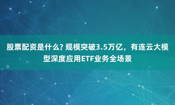 股票配资是什么? 规模突破3.5万亿，有连云大模型深度应用ETF业务全场景