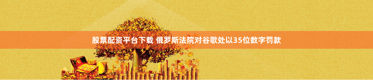 股票配资平台下载 俄罗斯法院对谷歌处以35位数字罚款