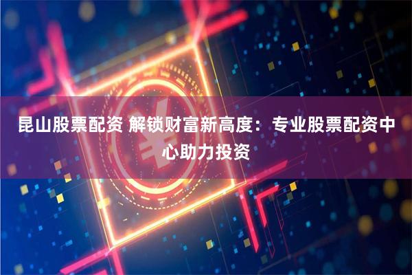昆山股票配资 解锁财富新高度：专业股票配资中心助力投资
