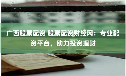 广西股票配资 股票配资财经网：专业配资平台，助力投资理财