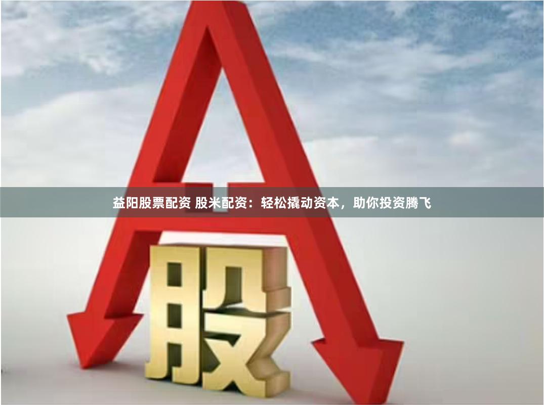 益阳股票配资 股米配资：轻松撬动资本，助你投资腾飞