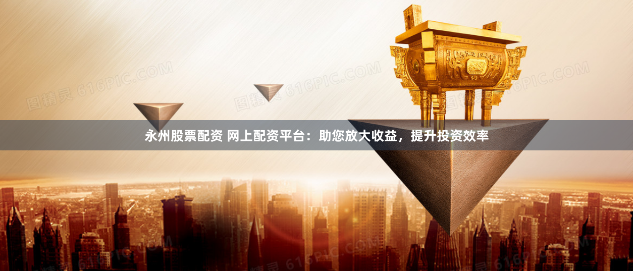 永州股票配资 网上配资平台：助您放大收益，提升投资效率