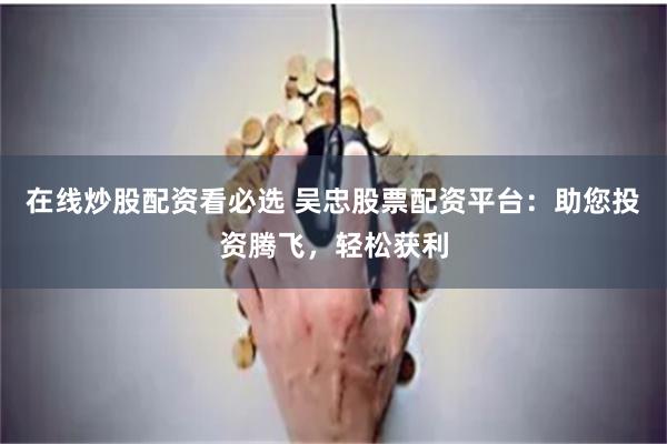 在线炒股配资看必选 吴忠股票配资平台：助您投资腾飞，轻松获利