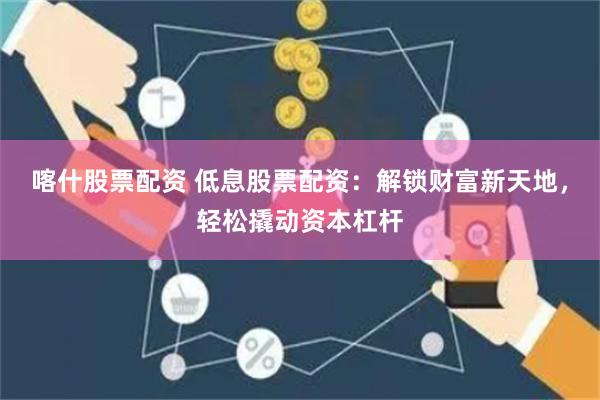 喀什股票配资 低息股票配资：解锁财富新天地，轻松撬动资本杠杆