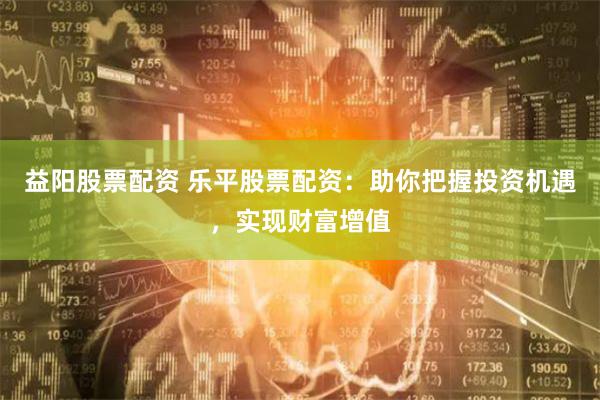益阳股票配资 乐平股票配资：助你把握投资机遇，实现财富增值