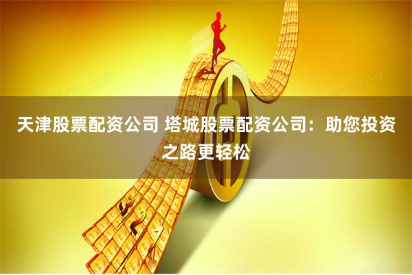 天津股票配资公司 塔城股票配资公司：助您投资之路更轻松