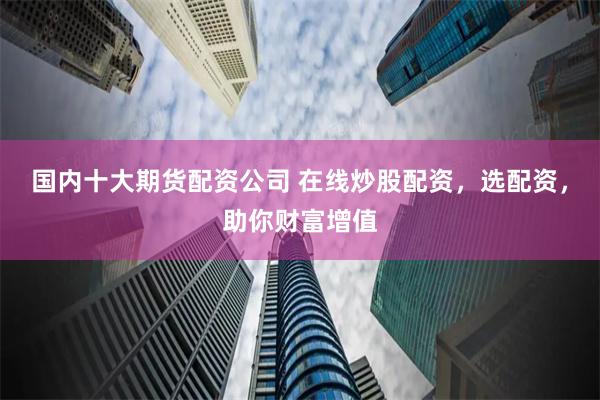 国内十大期货配资公司 在线炒股配资，选配资，助你财富增值