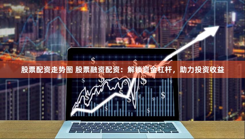 股票配资走势图 股票融资配资：解锁资金杠杆，助力投资收益