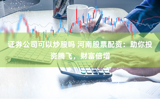 证券公司可以炒股吗 河南股票配资：助你投资腾飞，财富倍增