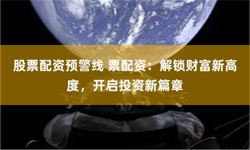 股票配资预警线 票配资：解锁财富新高度，开启投资新篇章