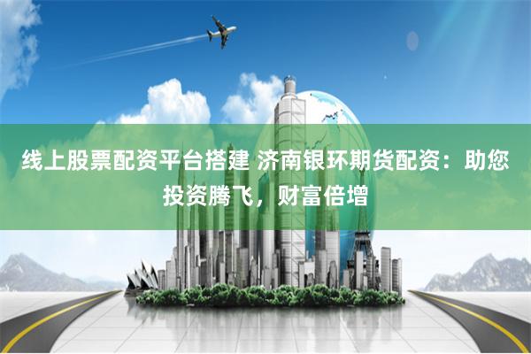 线上股票配资平台搭建 济南银环期货配资:助您投资腾飞,财富倍增