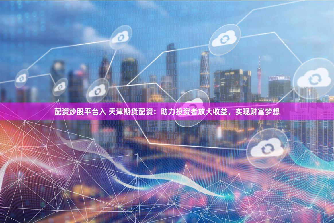 配资炒股平台入 天津期货配资：助力投资者放大收益，实现财富梦想