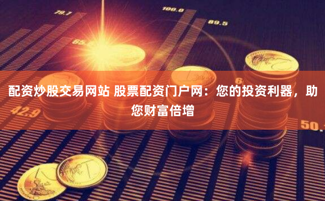 配资炒股交易网站 股票配资门户网：您的投资利器，助您财富倍增