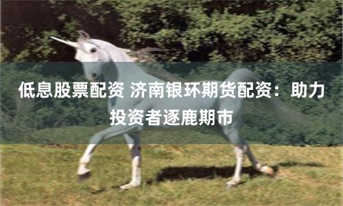 低息股票配资 济南银环期货配资：助力投资者逐鹿期市