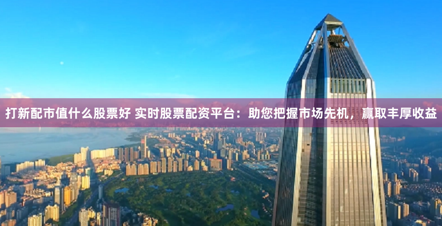 打新配市值什么股票好 实时股票配资平台：助您把握市场先机，赢取丰厚收益