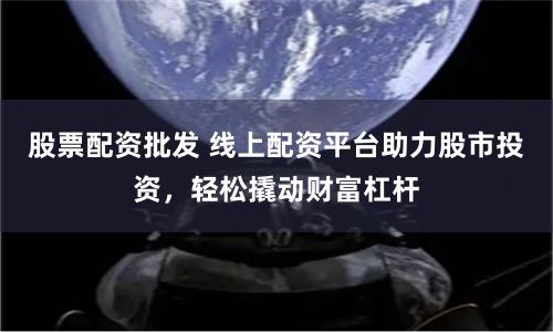 股票配资批发 线上配资平台助力股市投资，轻松撬动财富杠杆