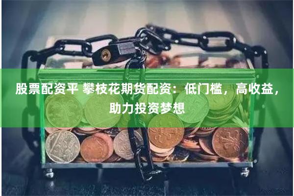 股票配资平 攀枝花期货配资：低门槛，高收益，助力投资梦想