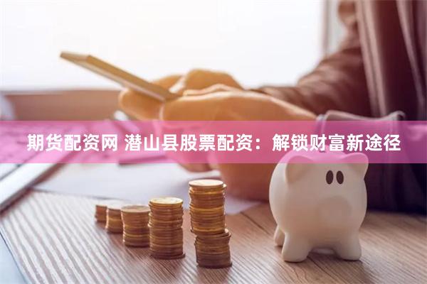 期货配资网 潜山县股票配资：解锁财富新途径