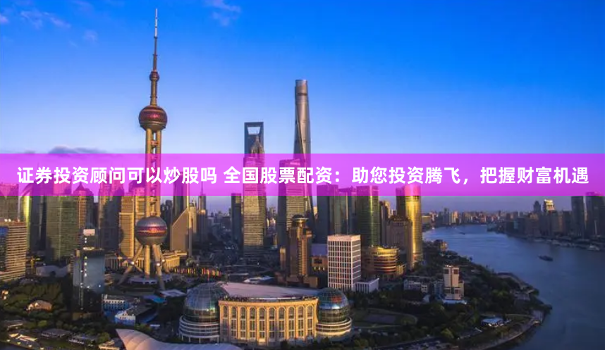 证券投资顾问可以炒股吗 全国股票配资:助您投资腾飞,把握财富机遇