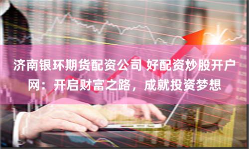 济南银环期货配资公司 好配资炒股开户网:开启财富之路,成就投资梦想