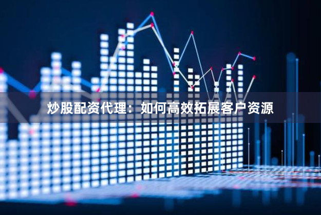 炒股配资代理：如何高效拓展客户资源