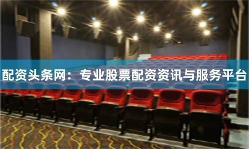 配资头条网：专业股票配资资讯与服务平台
