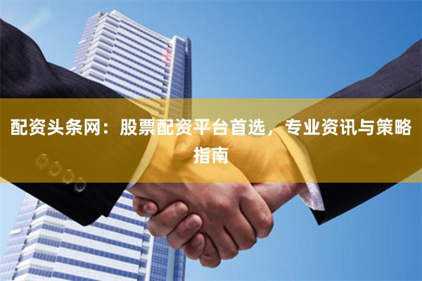 配资头条网：股票配资平台首选，专业资讯与策略指南